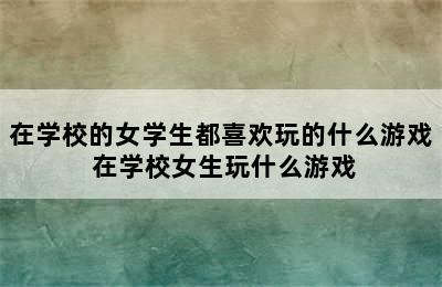 在学校的女学生都喜欢玩的什么游戏 在学校女生玩什么游戏